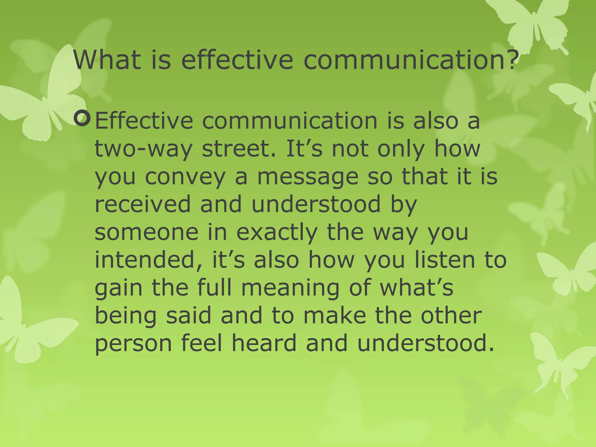 What is effective communication?
Effective communication is also a
two-way street. It’s not only how
you convey a message so that it is
received and understood by
someone in exactly the way you
intended, it’s also how you listen to
gain the full meaning of what’s
being said and to make the other
person feel heard and understood.
 