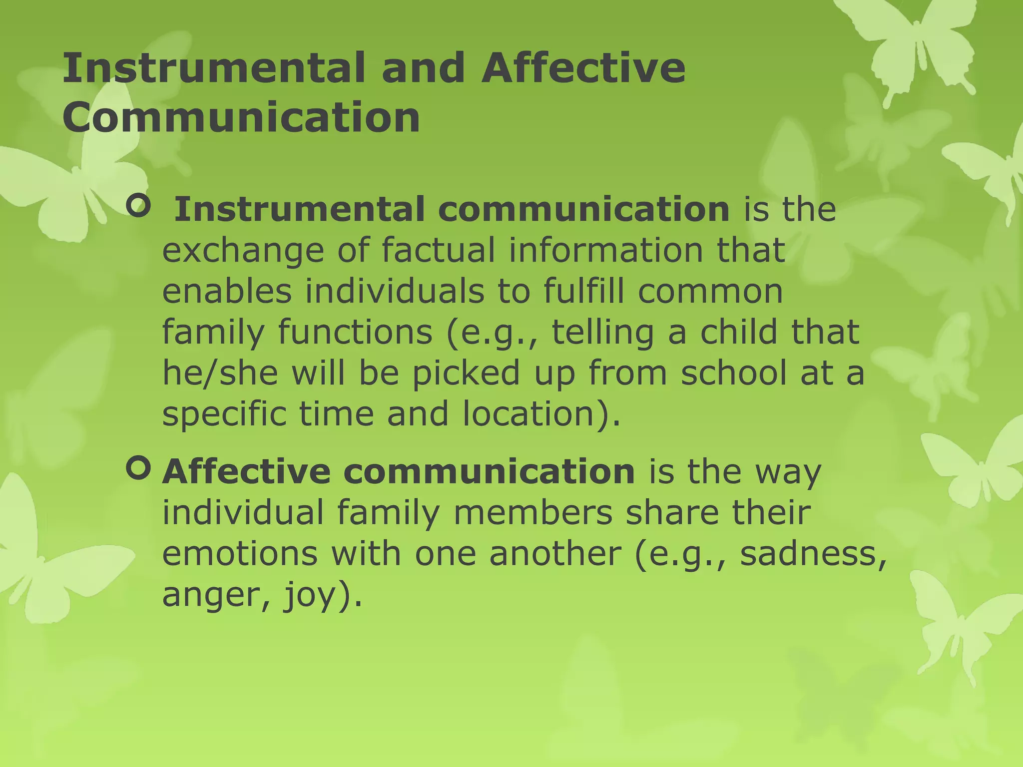 Instrumental and Affective
Communication
 Instrumental communication is the
exchange of factual information that
enables individuals to fulfill common
family functions (e.g., telling a child that
he/she will be picked up from school at a
specific time and location).
 Affective communication is the way
individual family members share their
emotions with one another (e.g., sadness,
anger, joy).
 