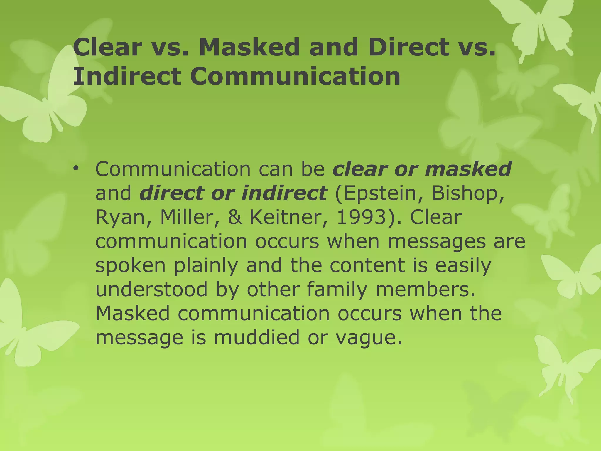 Clear vs. Masked and Direct vs.
Indirect Communication
• Communication can be clear or masked
and direct or indirect (Epstein, Bishop,
Ryan, Miller, & Keitner, 1993). Clear
communication occurs when messages are
spoken plainly and the content is easily
understood by other family members.
Masked communication occurs when the
message is muddied or vague.
 