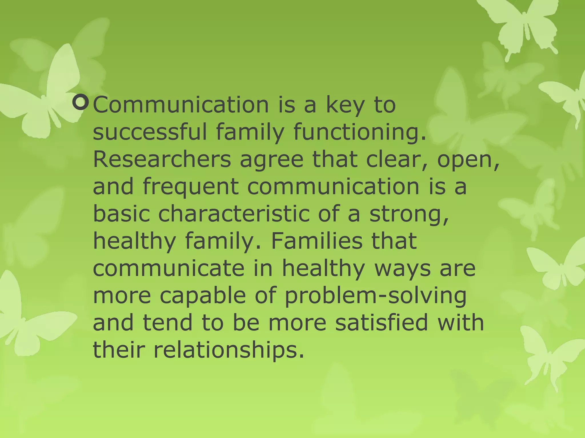 Communication is a key to
successful family functioning.
Researchers agree that clear, open,
and frequent communication is a
basic characteristic of a strong,
healthy family. Families that
communicate in healthy ways are
more capable of problem-solving
and tend to be more satisfied with
their relationships.
 