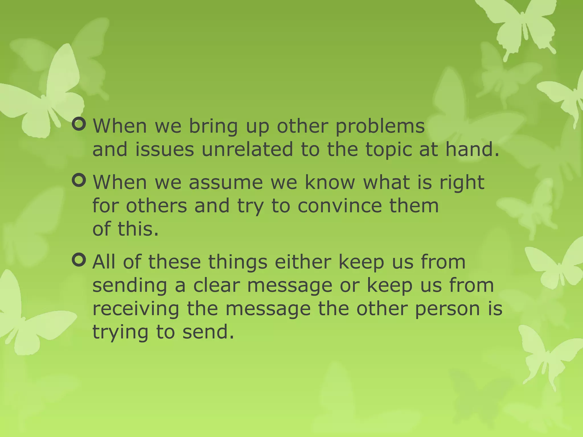  When we bring up other problems
and issues unrelated to the topic at hand.
 When we assume we know what is right
for others and try to convince them
of this.
 All of these things either keep us from
sending a clear message or keep us from
receiving the message the other person is
trying to send.
 
