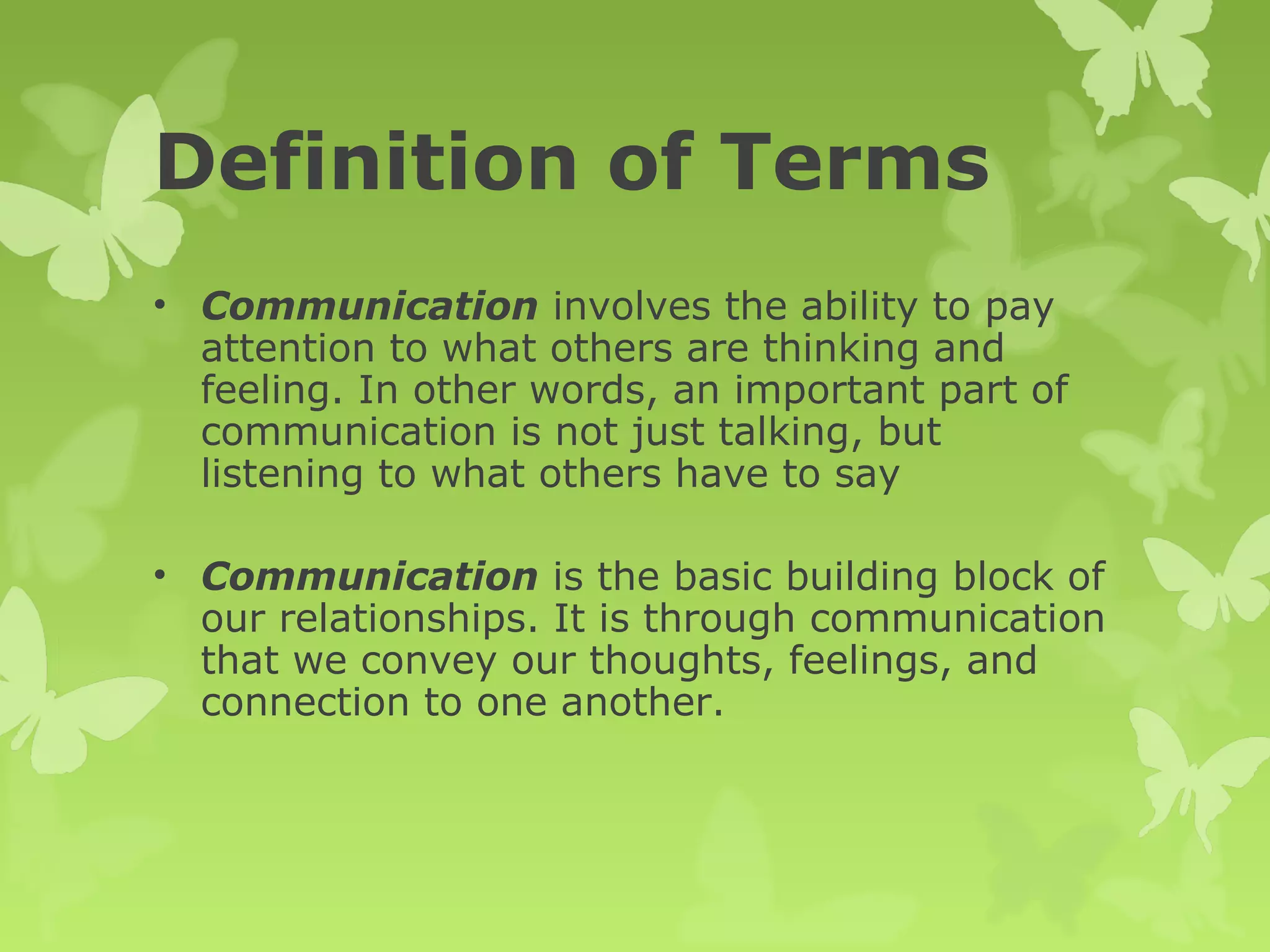 Definition of Terms
• Communication involves the ability to pay
attention to what others are thinking and
feeling. In other words, an important part of
communication is not just talking, but
listening to what others have to say
• Communication is the basic building block of
our relationships. It is through communication
that we convey our thoughts, feelings, and
connection to one another.
 