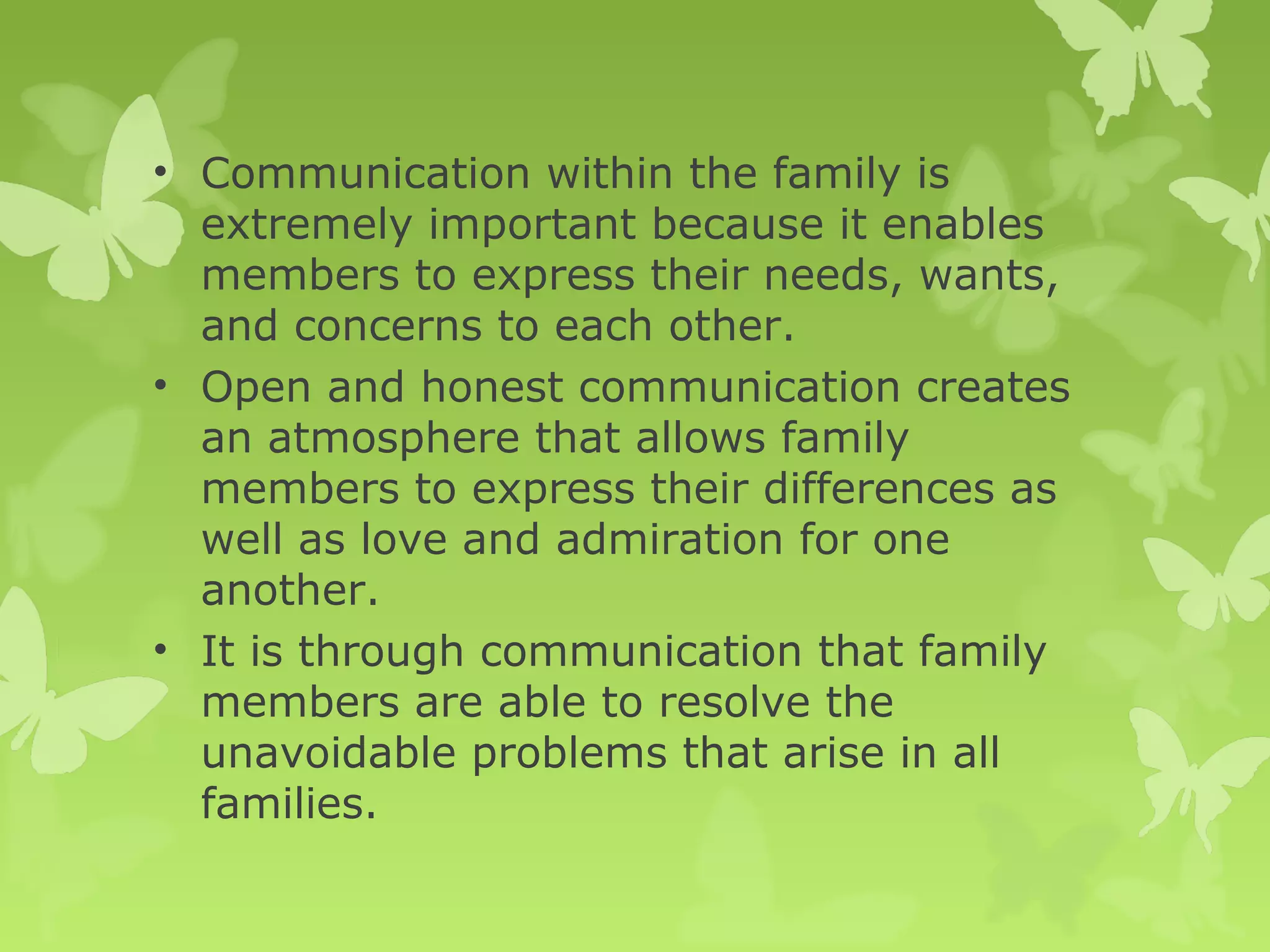 • Communication within the family is
extremely important because it enables
members to express their needs, wants,
and concerns to each other.
• Open and honest communication creates
an atmosphere that allows family
members to express their differences as
well as love and admiration for one
another.
• It is through communication that family
members are able to resolve the
unavoidable problems that arise in all
families.
 