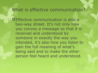 What is effective communication?
Effective communication is also a
two-way street. It’s not only how
you convey a message so that it is
received and understood by
someone in exactly the way you
intended, it’s also how you listen to
gain the full meaning of what’s
being said and to make the other
person feel heard and understood.
 