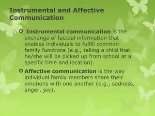 Instrumental and Affective
Communication
 Instrumental communication is the
exchange of factual information that
enables individuals to fulfill common
family functions (e.g., telling a child that
he/she will be picked up from school at a
specific time and location).
 Affective communication is the way
individual family members share their
emotions with one another (e.g., sadness,
anger, joy).
 