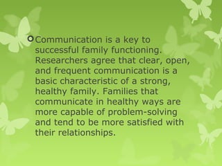 Communication is a key to
successful family functioning.
Researchers agree that clear, open,
and frequent communication is a
basic characteristic of a strong,
healthy family. Families that
communicate in healthy ways are
more capable of problem-solving
and tend to be more satisfied with
their relationships.
 