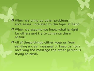  When we bring up other problems
and issues unrelated to the topic at hand.
 When we assume we know what is right
for others and try to convince them
of this.
 All of these things either keep us from
sending a clear message or keep us from
receiving the message the other person is
trying to send.
 