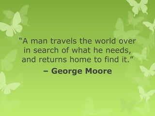 “A man travels the world over
in search of what he needs,
and returns home to find it.”
– George Moore
 