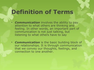 Definition of Terms
• Communication involves the ability to pay
attention to what others are thinking and
feeling. In other words, an important part of
communication is not just talking, but
listening to what others have to say
• Communication is the basic building block of
our relationships. It is through communication
that we convey our thoughts, feelings, and
connection to one another.
 