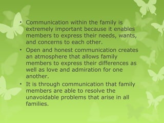 • Communication within the family is
extremely important because it enables
members to express their needs, wants,
and concerns to each other.
• Open and honest communication creates
an atmosphere that allows family
members to express their differences as
well as love and admiration for one
another.
• It is through communication that family
members are able to resolve the
unavoidable problems that arise in all
families.
 