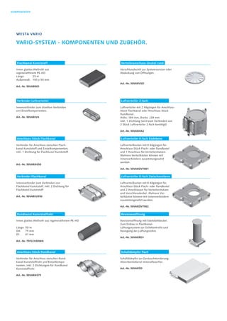KOMPONENTEN
Westa Vario
Vario-System - Komponenten und Zubehör.
Flachkanal Kunststoff Verteileranschuss-Deckel rund
Verbinder Luftverteiler Luftverteiler 2-fach
Anschluss-Stück Flachkanal Luftverteiler 8-fach Endebene
Rundkanal Kunststoffrohr Revisionsöffnung
Verbinder Flachkanal Luftverteiler 8-fach Zwischenebene
Anschluss-Stück Rundkanal Schalldämpfer flach
Innen glattes Wellrohr aus
regeneratfreiem PE-HD
Länge:	 25 m
Außenmaß:	 150 × 50 mm
Art.-Nr. 50VAR001
Verschlussdeckel zur Systemrevision oder
Abdeckung von Öffnungen.
Art.-Nr. 50VARVSD
Innenverbinder zum direkten Verbinden
von Einzelkomponenten.
Art.-Nr. 50VARIVK
Luftverteiler mit 2 Abgängen für Anschluss-
Stück Flachkanal oder Anschluss-Stück
Rundkanal.
Höhe: 184 mm, Breite: 239 mm
Inkl. 1 Dichtung (wird zum Verbinden von
2 Stück Luftverteiler 2-fach benötigt)
Art.-Nr. 50VARHAZ
Verbinder für Anschluss zwischen Flach-
kanal Kunststoff und Einzelkomponenten,
inkl. 1 Dichtung für Flachkanal Kunststoff.
Art.-Nr. 50VARAS50
Luftverteilkasten mit 8 Abgängen für
Anschluss-Stück Flach- oder Rundkanal
und 1 Anschluss für Verteilerstutzen.
Mehrere Verteilkästen können mit
Innenverbindern zusammengesetzt
werden.
Art.-Nr. 50VARDVT001
Innen glattes Wellrohr aus regeneratfreiem PE-HD
Länge:	50 m
DA:	 75 mm
DI:	 61 mm
Art.-Nr. 75FLEX50WK
Revisionsöffnung mit Edelstahldeckel.
Zum Einbau in Flachkanal-
Lüftungssystem zur Sichtkontrolle und
Reinigung der Lüftungsrohre.
Art.-Nr. 50VARREV
Innenverbinder zum Verbinden von
Flachkanal Kunststoff, inkl. 2 Dichtung für
Flachkanal Kunststoff.
Art.-Nr. 50VARIVR50
Luftverteilkasten mit 8 Abgängen für
Anschluss-Stück Flach- oder Rundkanal
und 2 Anschlüssen für Verteilerstutzen
und Verschlussdeckel. Mehrere Ver-
teilkästen können mit Innenverbindern
zusammengesetzt werden.
Art.-Nr. 50VARDVT002
Verbinder für Anschluss zwischen Rund-
kanal Kunststoffrohr und Einzelkompo-
nenten, inkl. 2 Dichtungen für Rundkanal
Kunststoffrohr.
Art.-Nr. 50VARAS75
Schalldämpfer zur Geräuschminderung;
Absorbermaterial mineralfaser­frei.
Art.-Nr. 50VARSD
 
