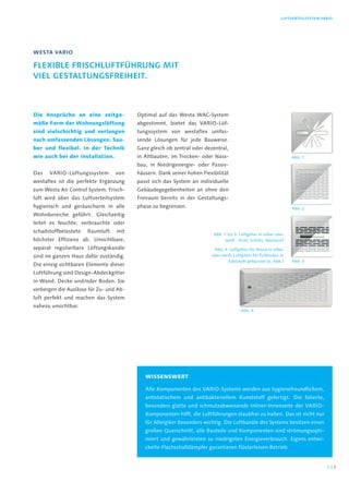 Luftverteilsystem VARIO
Die Ansprüche an eine zeitge-
mäße Form der Wohnungslüftung
sind vielschichtig und verlangen
nach umfassenden Lösungen. Sau-
ber und flexibel. In der Technik
wie auch bei der Installation.
Das VARIO-Lüftungssystem von
westaflex ist die perfekte Ergänzung
zum Westa Air Control System. Frisch-
luft wird über das Luftverteilsystem
hygienisch und geräuscharm in alle
Wohnbereiche geführt. Gleichzeitig
leitet es feuchte, verbrauchte oder
schadstoffbelastete Raumluft mit
höchster Effizienz ab. Unsichtbare,
separat regulierbare Lüftungskanäle
sind im ganzen Haus dafür zuständig.
Die einzig sichtbaren Elemente dieser
Luftführung sind Design-Abdeckgitter
in Wand, Decke und/oder Boden. Sie
verbergen die Auslässe für Zu- und Ab-
luft perfekt und machen das System
nahezu unsichtbar.
Optimal auf das Westa WAC-System
abgestimmt, bietet das VARIO-Lüf-
tungssystem von westaflex umfas-
sende Lösungen für jede Bauweise.
Ganz gleich ob zentral oder dezentral,
in Altbauten, im Trocken- oder Nass-
bau, in Niedrigenergie- oder Passiv-
häusern. Dank seiner hohen Flexibilität
passt sich das System an individuelle
Gebäudegegebenheiten an ohne den
Freiraum bereits in der Gestaltungs-
phase zu begrenzen.
Westa Vario
Flexible Frischluftführung mit
viel Gestaltungsfreiheit.
Wissenswert
Alle Komponenten des VARIO-Systems werden aus hygienefreundlichem,
antistatischem und antibakteriellem Kunststoff gefertigt. Die folierte,
besonders glatte und schmutzabweisende Inliner-Innenseite der VARIO-
Komponenten hilft, die Luftführungen staubfrei zu halten. Das ist nicht nur
für Allergiker besonders wichtig. Die Luftkanäle des Systems besitzen einen
großen Querschnitt, alle Bauteile und Komponenten sind strömungsopti-
miert und gewährleisten so niedrigsten Energieverbrauch. Eigens entwi-
ckelte Flachschalldämpfer garantieren flüsterleisen Betrieb.
Abb. 1 bis 3: Luftgitter in silber oder
weiß - Drall, Schlitz, Weitwurf
Abb. 4: Luftgitter für Wand in silber
oder weiß, Luftgitter für Fußboden in
Edelstahl gebürstet (o. Abb.) Abb. 3
Abb. 4
Abb. 2
Abb. 1
32 |
 