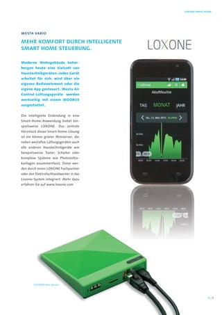 Moderne Wohngebäude beher-
bergen heute eine Vielzahl von
Haustechnikgeräten. Jedes Gerät
arbeitet für sich, wird über ein
eigenes Bedienelement oder die
eigene App gesteuert. Westa Air
Control-Lüftungsgeräte werden
werkseitig mit einem MODBUS
ausgestattet.
Die intelligente Einbindung in eine
Smart-Home-Anwendung bietet bei-
spielsweise LOXONE. Das zentrale
Herzstück dieser Smart-Home-Lösung
ist ein kleiner grüner Miniserver, der
neben westaflex Lüftungsgeräten auch
alle anderen Haustechnikgeräte wie
beispielsweise Taster, Schalter oder
komplexe Systeme wie Photovoltai-
kanlagen zusammenfasst. Diese wer-
den durch einen LOXONE Fachpartner
oder den Elektrofachhandwerker in das
Loxone-System integriert. Mehr dazu
erfahren Sie auf www.loxone.com
WestA vAriO
mehr KOmfOrt durch inteLLigente
smArt hOme steuerung.
LOxOne smArt hOme
LOXONE mini Server
98 |
 