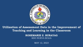 Utilization of Assessment Data in the Improvement of
Teaching and Learning in the Classroom
ROSEMARIE Z. BURAYAG
SDO NUEVA ECIJA
MAY 12, 2023
 