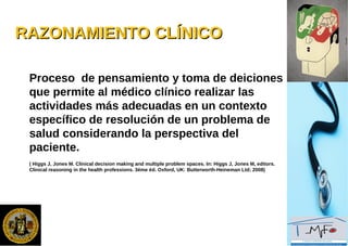 RAZONAMIENTO CLÍNICORAZONAMIENTO CLÍNICO
Proceso de pensamiento y toma de deiciones
que permite al médico clínico realizar las
actividades más adecuadas en un contexto
específico de resolución de un problema de
salud considerando la perspectiva del
paciente.
( Higgs J, Jones M. Clinical decision making and multiple problem spaces. In: Higgs J, Jones M, editors.
Clinical reasoning in the health professions. 3ème éd. Oxford, UK: Butterworth-Heineman Ltd; 2008)
 