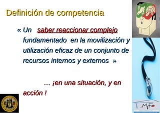 Definición de competenciaDefinición de competencia
«« UnUn saber reaccionar complejosaber reaccionar complejo
fundamentado en la movilización yfundamentado en la movilización y
utilización eficaz de un conjunto deutilización eficaz de un conjunto de
recursos internos y externosrecursos internos y externos »»
…… ¡en una situación, y en¡en una situación, y en
acción !acción !
 