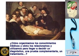 ¿Cómo organizamos los conocimientos¿Cómo organizamos los conocimientos
médicos y cómo los relacionamos ymédicos y cómo los relacionamos y
utilizamos para llegar a decidir unutilizamos para llegar a decidir un
diagnóstico, una prueba complementaria, undiagnóstico, una prueba complementaria, un
tratamiento...?tratamiento...?
 