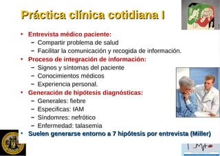 Práctica clínica cotidiana IPráctica clínica cotidiana I
• Entrevista médico paciente:
– Compartir problema de salud
– Facilitar la comunicación y recogida de información.
• Proceso de integración de información:
– Signos y síntomas del paciente
– Conocimientos médicos
– Experiencia personal.
• Generación de hipótesis diagnósticas:
– Generales: fiebre
– Especificas: IAM
– Síndomres: nefrótico
– Enfermedad: talasemia
• Suelen generarse entorno a 7 hipótesis por entrevista (Miller)Suelen generarse entorno a 7 hipótesis por entrevista (Miller)
 