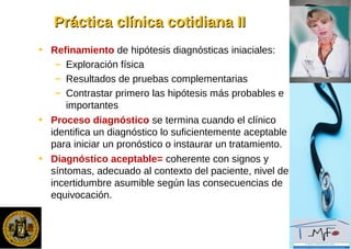 Práctica clínica cotidiana IIPráctica clínica cotidiana II
• Refinamiento de hipótesis diagnósticas iniaciales:
– Exploración física
– Resultados de pruebas complementarias
– Contrastar primero las hipótesis más probables e
importantes
• Proceso diagnóstico se termina cuando el clínico
identifica un diagnóstico lo suficientemente aceptable
para iniciar un pronóstico o instaurar un tratamiento.
• Diagnóstico aceptable= coherente con signos y
síntomas, adecuado al contexto del paciente, nivel de
incertidumbre asumible según las consecuencias de
equivocación.
 