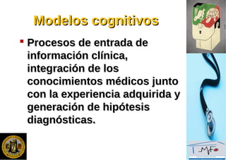Modelos cognitivosModelos cognitivos
 Procesos de entrada deProcesos de entrada de
información clínica,información clínica,
integración de losintegración de los
conocimientos médicos juntoconocimientos médicos junto
con la experiencia adquirida ycon la experiencia adquirida y
generación de hipótesisgeneración de hipótesis
diagnósticas.diagnósticas.
 