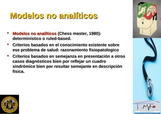 Modelos no analíticosModelos no analíticos
 Modelos no analíticosModelos no analíticos (Chess master, 1980):(Chess master, 1980):
determinístico o ruled-based.determinístico o ruled-based.
 Criterios basados en el conocimiento existente sobreCriterios basados en el conocimiento existente sobre
ese problema de salud: razonamiento fisiopatologicoese problema de salud: razonamiento fisiopatologico
 Criterios basados en semejanza en presentación a otrosCriterios basados en semejanza en presentación a otros
casos diagnósticos bien por reflejar un cuadrocasos diagnósticos bien por reflejar un cuadro
sindrómico bien por resultar semejante en descripciónsindrómico bien por resultar semejante en descripción
física.física.
 