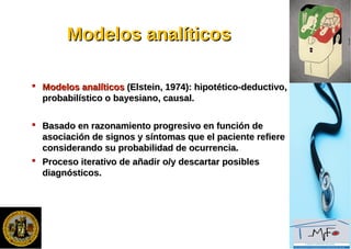 Modelos analíticosModelos analíticos
 Modelos analíticosModelos analíticos (Elstein, 1974): hipotético-deductivo,(Elstein, 1974): hipotético-deductivo,
probabilístico o bayesiano, causal.probabilístico o bayesiano, causal.
 Basado en razonamiento progresivo en función deBasado en razonamiento progresivo en función de
asociación de signos y síntomas que el paciente refiereasociación de signos y síntomas que el paciente refiere
considerando su probabilidad de ocurrencia.considerando su probabilidad de ocurrencia.
 Proceso iterativo de añadir o/y descartar posiblesProceso iterativo de añadir o/y descartar posibles
diagnósticos.diagnósticos.
 