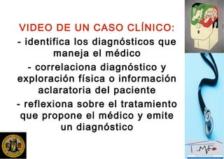 VIDEO DE UN CASO CLÍNICO:
- identifica los diagnósticos que
maneja el médico
- correlaciona diagnóstico y
exploración física o información
aclaratoria del paciente
- reflexiona sobre el tratamiento
que propone el médico y emite
un diagnóstico
 