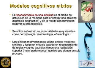 Modelos cognitivos mixtosModelos cognitivos mixtos
 ElEl reconocimiento de una similitudreconocimiento de una similitud es el medio dees el medio de
activación de la memoria para encontrar una soluciónactivación de la memoria para encontrar una solución
(hipótesis diagnóstica) y de la red de conocimientos(hipótesis diagnóstica) y de la red de conocimientos
relativos a esta hipótesis.relativos a esta hipótesis.
 Se utiliza sobretodo en especialidades muy visualesSe utiliza sobretodo en especialidades muy visuales
como dermatología, reumatología, oftalmología...como dermatología, reumatología, oftalmología...
 Los clínicos motivados para utilizar ambos modelos:Los clínicos motivados para utilizar ambos modelos:
similitud y luego un modelo basado en reconocimientosimilitud y luego un modelo basado en reconocimiento
de reglas y signos causales tienen una realizaciónde reglas y signos causales tienen una realización
superior (mejor performance) que los que siguen un solosuperior (mejor performance) que los que siguen un solo
proceso.proceso.
 