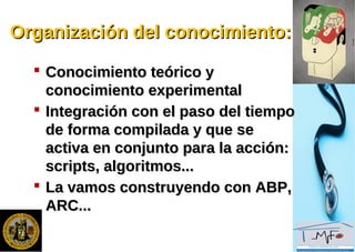 Organización del conocimiento:Organización del conocimiento:
 Conocimiento teórico yConocimiento teórico y
conocimiento experimentalconocimiento experimental
 Integración con el paso del tiempoIntegración con el paso del tiempo
de forma compilada y que sede forma compilada y que se
activa en conjunto para la acción:activa en conjunto para la acción:
scripts, algoritmos...scripts, algoritmos...
 La vamos construyendo con ABP,La vamos construyendo con ABP,
ARC...ARC...
 