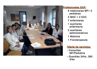 Profesionales EAP:Profesionales EAP:
6 médicos/as MF+ 2
pediatras
4 MAC + 2 EAC
7 enfermeras
1 auxiliares
enfermería
2 auxiliares
administrativos
1 Matrona
1 Fisioterapeuta
Oferta de servicios:Oferta de servicios:
- Consultas
MF/Pediatria
- Guardias 24hs, 365
días
 
