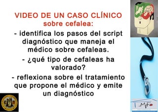VIDEO DE UN CASO CLÍNICO
sobre cefalea:
- identifica los pasos del script
diagnóstico que maneja el
médico sobre cefaleas.
- ¿qué tipo de cefaleas ha
valorado?
- reflexiona sobre el tratamiento
que propone el médico y emite
un diagnóstico
 