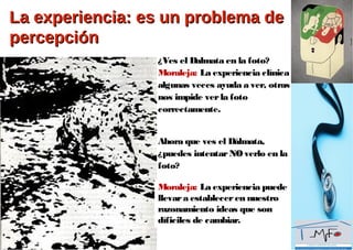 La experiencia: es un problema deLa experiencia: es un problema de
percepciónpercepción
¿Ves el Dalmata en la foto?
Moraleja: La experiencia clínica
algunas veces ayuda a ver, otras
nos impide verla foto
correctamente.
Ahora que ves el Dálmata,
¿puedes intentarNOverlo en la
foto?
Moraleja: La experiencia puede
llevara estableceren nuestro
razonamiento ideas que son
díficiles de cambiar.
 