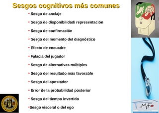 Sesgos cognitivos más comunesSesgos cognitivos más comunes
• Sesgo de anclaje
• Sesgo de disponibilidad/ representación
• Sesgo de confirmación
• Sesgo del momento del diagnóstico
• Efecto de encuadre
• Falacia del jugador
• Sesgo de alternativas múltiples
• Sesgo del resultado más favorable
• Sesgo del apostador
• Error de la probabilidad posterior
• Sesgo del tiempo invertido
•Sesgo visceral o del ego
 
