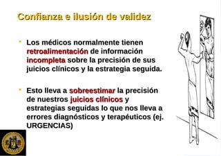 Confianza e ilusión de validezConfianza e ilusión de validez
 Los médicos normalmente tienenLos médicos normalmente tienen
retroalimentaciónretroalimentación de informaciónde información
incompletaincompleta sobre la precisión de sussobre la precisión de sus
juicios clínicos y la estrategia seguida.juicios clínicos y la estrategia seguida.
 Esto lleva aEsto lleva a sobreestimarsobreestimar la precisiónla precisión
de nuestrosde nuestros juicios clínicosjuicios clínicos yy
estrategias seguidas lo que nos lleva aestrategias seguidas lo que nos lleva a
errores diagnósticos y terapéuticos (ej.errores diagnósticos y terapéuticos (ej.
URGENCIAS)URGENCIAS)
 