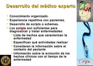 Desarrollo del médico expertoDesarrollo del médico experto
 Conocimiento organizado.Conocimiento organizado.
 Experiencia repetitiva con pacientes.Experiencia repetitiva con pacientes.
 Desarrollo de scripts o schemas.Desarrollo de scripts o schemas.
 LosLos scriptsscripts son suficientes parason suficientes para
diagnosticar y tratar enfermedades:diagnosticar y tratar enfermedades:
 Lista de hechos que caracterizan laLista de hechos que caracterizan la
enfermedadenfermedad
 Especifican qué actividades realizarEspecifican qué actividades realizar
 Consideran la información sobre elConsideran la información sobre el
contexto del pacientecontexto del paciente
 Información sobre la evolución de losInformación sobre la evolución de los
hechos clínicos con el tiempo de lahechos clínicos con el tiempo de la
enfermedadenfermedad
 