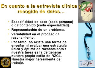 En cuanto a la entrevista clínica yEn cuanto a la entrevista clínica y
recogida de datos...recogida de datos...
• Especificidad de caso (cada persona)Especificidad de caso (cada persona)
o de contenido (cada especialidad).o de contenido (cada especialidad).
• Representación de un problema.Representación de un problema.
• Variabilidad en el proceso deVariabilidad en el proceso de
razonamiento.razonamiento.
• Por tanto, no existe una forma dePor tanto, no existe una forma de
enseñar ni evaluar una estrategiaenseñar ni evaluar una estrategia
única y óptima de razonamiento :única y óptima de razonamiento :
nuestra tarea es la de generarnuestra tarea es la de generar
nuestro propio estilo de RZCL.nuestro propio estilo de RZCL.
Nuestra mejor herramienta deNuestra mejor herramienta de
trabajo.trabajo.
 