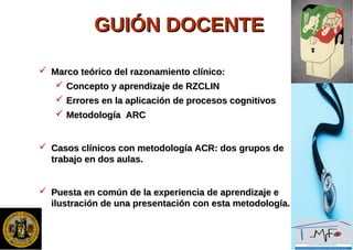 GUIÓN DOCENTEGUIÓN DOCENTE
 Marco teórico del razonamiento clínico:Marco teórico del razonamiento clínico:
 Concepto y aprendizaje de RZCLINConcepto y aprendizaje de RZCLIN
 Errores en la aplicación de procesos cognitivosErrores en la aplicación de procesos cognitivos
 Metodología ARCMetodología ARC
 Casos clínicos con metodología ACR: dos grupos deCasos clínicos con metodología ACR: dos grupos de
trabajo en dos aulas.trabajo en dos aulas.
 Puesta en común de la experiencia de aprendizaje ePuesta en común de la experiencia de aprendizaje e
ilustración de una presentación con esta metodología.ilustración de una presentación con esta metodología.
 