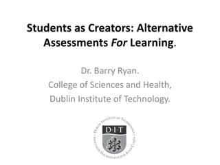 Students as Creators: Alternative 
Assessments For Learning. 
Dr. Barry Ryan. 
College of Sciences and Health, 
Dublin Institute of Technology. 
 