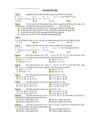 Câu Hỏi Ôn Tập 
Câu 1: Nguyên tố (A) có electron cuối cùng xác định bởi 4 số lượng tử: 
 n = 3 , l = 2 , m = -2 , ms = - ½. Vậy nguyên tố A là: 
 Cho ZCu= 29 ; ZZn= 30 ; ZFe= 26 ; ZAg= 47 . 
A. Cu B. Zn C. Ag D. Fe 
Câu 2: Xét các nguyên tố thuộc phân nhóm chính, trong bảng hệ thống tuần hoàn, tính 
chất kim loại và tính khử của chúng biến đổi như sau: (chọn câu đúng) 
A. Trong một phân nhóm chính đi từ trên xuống dưới, tính kim loại tăng dần. 
B. Trong một phân nhóm chính đi từ trên xuống dưới, tính kim loại giảm dần. 
C. Trong một chu kỳ đi từ trái sang phải tính kim loại tăng dần. 
D. Trong một chu kỳ đi từ trái sang phải tính khử tăng dần. 
Câu 3: 
CH2=CH-COOH có pKa= 4,26. Vậy pH của 100ml dung dịch CH2=CH-COOH 0,12M là: 
A. 2,32 B. 2,59 C. 3,24 D. 2,56 
Câu 4: Nguyên tố (B) có electron cuối cùng xác định bởi 4 số lượng tử: 
 n = 4 , l =1 , m = 0 , ms = - ½. Vậy Vậy nguyên tố B là: 
 Cho ZCl= 17 ; ZBr= 35 ; ZO= 8 ; ZS= 16 . 
A. Cl B. Br C. Oxi D. S 
Câu 5: Cấu hình electron của S (Z = 16).1s2 2s2 2p6 3s2 3p4. Cho biết hàm sóng 
( , , , ) s f n l m m xác định electron cuối cùng đặc trưng cho nguyên tử S là; 
A. f(3,1,-1,-1/ 2) B. f(3,1,0,-1/ 2) 
C. f(3,0,0,-1/ 2) D. f(3,1,-1,+1/ 2) 
Câu 6: Cấu hình electron của Mg (Z = 12).1s2 2s2 2p6 3s2. Cho biết hàm sóng 
( , , , ) s f n l m m xác định electron cuối cùng đặc trưng cho nguyên tử Mg là; 
A. f(3,1,-1,-1/ 2) B. f(3,1,0,-1/ 2) 
C. f(3,0,0,-1/ 2) D. f(3,0,0,+1/ 2) 
Câu 7: Cho biết cấu hình electron của nguyên tố Ca (Z = 20). 
A. 1s2 2s2 2p6 3s2 3p6 4s2 B. 1s2 2s2 2p6 3s2 3p6 3d2 
C. 1s2 2s2 2p6 3s2 3p6 3d1 4s1 D. 1s2 2s2 2p6 3s2 3p4 3d4 
Câu 8: Cho biết cấu hình electron của nguyên tố Fe (Z = 26). 
A. 1s2 2s2 2p6 3s2 3p6 4s2 3d6 B. 1s2 2s2 2p6 3s2 3p6 3d6 4s2 
C. 1s2 2s2 2p6 3s2 3p6 3d1 4s1 D. 1s2 2s2 2p6 3s2 3p4 3d4 
Câu 9: Cho biết cấu hình electron của ion Fe2+ (Z = 26). 
A. 1s2 2s2 2p6 3s2 3p6 4s2 3d4 B. 1s2 2s2 2p6 3s2 3p6 3d6 
C. 1s2 2s2 2p6 3s2 3p6 3d4 4s2 D. 1s2 2s2 2p6 3s2 3p4 3d8 
Câu 10: Cấu hình electron của Cl (Z = 17).1s2 2s2 2p6 3s2 3p5. Cho biết vị trí (chu kỳ và 
phân nhóm) trong bảng hệ thống tuần hoàn. 
A. Chu kỳ 3, phân nhóm VA. B. Chu kỳ 3, phân nhóm IIA. 
C. Chu kỳ 3, phân nhóm VIIA. D. Chu kỳ 2, phân nhóm VIIA. 
Câu 11: Cấu hình electron của Cr (Z = 24).1s2 2s2 2p6 3s2 3p63d5 4s1. Cho biết vị trí (chu 
kỳ và phân nhóm) trong bảng hệ thống tuần hoàn. 
A. Chu kỳ 4, phân nhóm IA. B. Chu kỳ 4, phân nhóm VA. 
C. Chu kỳ 4, phân nhóm VIB. D. Chu kỳ 4, phân nhóm IVA. 
 