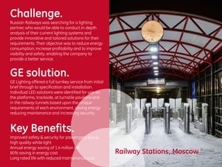 Challenge.
Russian Railways was searching for a lighting
partner, who would be able to conduct in-depth
analysis of their current lighting systems and
provide innovative and tailored solutions for their
requirements. Their objective was to reduce energy
consumption, increase profitability and to improve
visibility and safety, enabling the company to
provide a better service.
GE solution.
GE Lighting offered a full turnkey service from initial
brief through to specification and installation.
Individual LED solutions were identified for use on
the platforms, trackside, at turnstile pavilions and
in the railway tunnels based upon the unique
requirements of each environment, saving energy
reducing maintenance and increasing security.
Key Benefits.
Improved safety & security for passengers due to
high quality white light
Annual energy saving of 1.4 million kW
80% saving in energy cost
Long rated life with reduced maintenance cost
Railway Stations, Moscow Russia
 