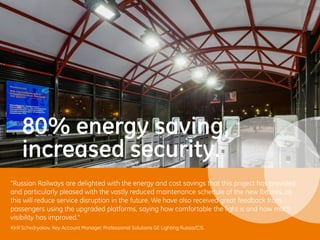 Kirill Schedryakov, Key Account Manager, Professional Solutions GE Lighting Russia/CIS.
80% energy saving,
increased security.
“Russian Railways are delighted with the energy and cost savings that this project has provided
and particularly pleased with the vastly reduced maintenance schedule of the new fixtures, as
this will reduce service disruption in the future. We have also received great feedback from
passengers using the upgraded platforms, saying how comfortable the light is and how much
visibility has improved.”
 