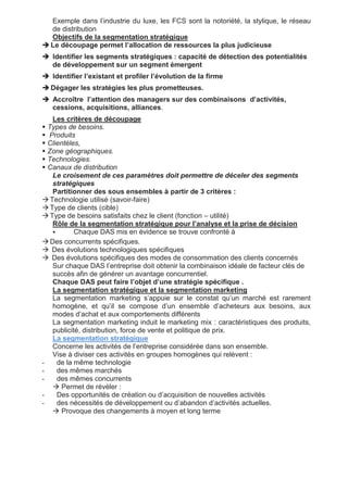 Exemple dans l’industrie du luxe, les FCS sont la notoriété, la stylique, le réseau
de distribution
Objectifs de la segmentation stratégique
 Le découpage permet l’allocation de ressources la plus judicieuse
 Identifier les segments stratégiques : capacité de détection des potentialités
de développement sur un segment émergent
 Identifier l’existant et profiler l’évolution de la firme
 Dégager les stratégies les plus prometteuses.
 Accroître l’attention des managers sur des combinaisons d’activités,
cessions, acquisitions, alliances.
Les critères de découpage
 Types de besoins.
 Produits
 Clientèles,
 Zone géographiques.
 Technologies.
 Canaux de distribution
Le croisement de ces paramètres doit permettre de déceler des segments
stratégiques
Partitionner des sous ensembles à partir de 3 critères :
 Technologie utilisé (savoir-faire)
 Type de clients (cible)
 Type de besoins satisfaits chez le client (fonction – utilité)
Rôle de la segmentation stratégique pour l’analyse et la prise de décision
 Chaque DAS mis en évidence se trouve confronté à
 Des concurrents spécifiques.
 Des évolutions technologiques spécifiques
 Des évolutions spécifiques des modes de consommation des clients concernés
Sur chaque DAS l’entreprise doit obtenir la combinaison idéale de facteur clés de
succès afin de générer un avantage concurrentiel.
Chaque DAS peut faire l’objet d’une stratégie spécifique .
La segmentation stratégique et la segmentation marketing
La segmentation marketing s’appuie sur le constat qu’un marché est rarement
homogène, et qu’il se compose d’un ensemble d’acheteurs aux besoins, aux
modes d’achat et aux comportements différents
La segmentation marketing induit le marketing mix : caractéristiques des produits,
publicité, distribution, force de vente et politique de prix.
La segmentation stratégique
Concerne les activités de l’entreprise considérée dans son ensemble.
Vise à diviser ces activités en groupes homogènes qui relèvent :
- de la même technologie
- des mêmes marchés
- des mêmes concurrents
 Permet de révéler :
- Des opportunités de création ou d’acquisition de nouvelles activités
- des nécessités de développement ou d’abandon d’activités actuelles.
 Provoque des changements à moyen et long terme
 