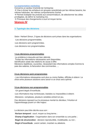 La segmentation marketing
Concerne un secteur d’activité de l’entreprise
 Vise à diviser les acheteurs en groupes caractérisés par les mêmes besoins, les
mêmes habitudes, les mêmes comportements d’achat.
 Permet d’adapter les produits aux consommateurs, de sélectionner les cibles
privilégiées, de définir le marketing mix.
 Provoque des changements à court et moyen terme.
Séances IV
3. Typologie des décisions
Selon Herbert Simon, 3 types de décisions sont prises dans les organisations:
-Les décisions programmables.
-Les décisions semi programmées.
-Les décisions non programmables.
1-Les décisions programmables
Le problème à résoudre est bien délimité.
Toutes les informations nécessaires sont disponibles.
Identification aisée des relations de cause à effet.
Décisions répétitives, courantes, nécessitant des informations simples Comme la
paie des salaires, la facturation des commandes…..
2-Les décisions semi programmées
- Les informations nécessaires sont plus ou moins fiables, difficiles à obtenir. Le
choix entre plusieurs solutions sans savoir si ce choix sera optimal.
3-Les décisions non programmables
-Un grand degré d’incertitude.
-Les informations trop nombreuses, biaisées ou impossibles à obtenir.
-Décisions complexes, plusieurs variables entrent en jeu.
Ces décisions reposent sur le processus mental du décideur, l’intuition et
l’apprentissage jouent un rôle majeur.
La décision peut être décrite sous son :
Horizon temporel : court, moyen ou long terme ;
Champ d’application : l’organisation dans son ensemble ou une partie ;
Degré de structuration : décision reproductible, modélisable, ou non ;
Degré d’incertitude : avenir certain, incertain ou aléatoire.
 