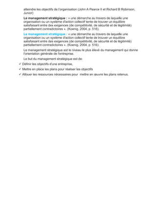 atteindre les objectifs de l’organisation (John A Pearce II et Richard B Robinson,
Junior)
Le management stratégique : « une démarche au travers de laquelle une
organisation ou un système d'action collectif tente de trouver un équilibre
satisfaisant entre des exigences (de compétitivité, de sécurité et de légitimité)
partiellement contradictoires ». (Koenig. 2004, p. 516).
Le management stratégique : « une démarche au travers de laquelle une
organisation ou un système d'action collectif tente de trouver un équilibre
satisfaisant entre des exigences (de compétitivité, de sécurité et de légitimité)
partiellement contradictoires ». (Koenig. 2004, p. 516).
Le management stratégique est le niveau le plus élevé du management qui donne
l'orientation générale de l'entreprise.
Le but du management stratégique est de:
 Définir les objectifs d'une entreprise,
 Mettre en place les plans pour réaliser les objectifs
 Allouer les ressources nécessaires pour mettre en œuvre les plans retenus.
 