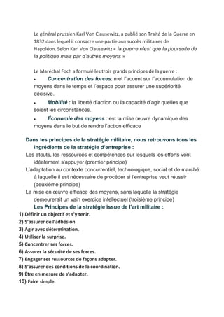 Le général prussien Karl Von Clausewitz, a publié son Traité de la Guerre en
1832 dans lequel il consacre une partie aux succès militaires de
Napoléon. Selon Karl Von Clausewitz « la guerre n’est que la poursuite de
la politique mais par d’autres moyens »
Le Maréchal Foch a formulé les trois grands principes de la guerre :
 Concentration des forces: met l’accent sur l’accumulation de
moyens dans le temps et l’espace pour assurer une supériorité
décisive.
 Mobilité : la liberté d’action ou la capacité d’agir quelles que
soient les circonstances.
 Économie des moyens : est la mise œuvre dynamique des
moyens dans le but de rendre l’action efficace
Dans les principes de la stratégie militaire, nous retrouvons tous les
ingrédients de la stratégie d’entreprise :
Les atouts, les ressources et compétences sur lesquels les efforts vont
idéalement s’appuyer (premier principe)
L’adaptation au contexte concurrentiel, technologique, social et de marché
à laquelle il est nécessaire de procéder si l’entreprise veut réussir
(deuxième principe)
La mise en œuvre efficace des moyens, sans laquelle la stratégie
demeurerait un vain exercice intellectuel (troisième principe)
Les Principes de la stratégie issue de l’art militaire :
1) Définir un objectif et s’y tenir.
2) S’assurer de l’adhésion.
3) Agir avec détermination.
4) Utiliser la surprise.
5) Concentrer ses forces.
6) Assurer la sécurité de ses forces.
7) Engager ses ressources de façons adapter.
8) S’assurer des conditions de la coordination.
9) Être en mesure de s’adapter.
10) Faire simple.
 