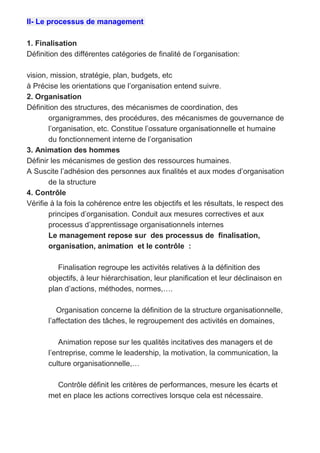 II- Le processus de management
1. Finalisation
Définition des différentes catégories de finalité de l’organisation:
vision, mission, stratégie, plan, budgets, etc
à Précise les orientations que l’organisation entend suivre.
2. Organisation
Définition des structures, des mécanismes de coordination, des
organigrammes, des procédures, des mécanismes de gouvernance de
l’organisation, etc. Constitue l’ossature organisationnelle et humaine
du fonctionnement interne de l’organisation
3. Animation des hommes
Définir les mécanismes de gestion des ressources humaines.
A Suscite l’adhésion des personnes aux finalités et aux modes d’organisation
de la structure
4. Contrôle
Vérifie à la fois la cohérence entre les objectifs et les résultats, le respect des
principes d’organisation. Conduit aux mesures correctives et aux
processus d’apprentissage organisationnels internes
Le management repose sur des processus de finalisation,
organisation, animation et le contrôle :
Finalisation regroupe les activités relatives à la définition des
objectifs, à leur hiérarchisation, leur planification et leur déclinaison en
plan d’actions, méthodes, normes,….
Organisation concerne la définition de la structure organisationnelle,
l’affectation des tâches, le regroupement des activités en domaines,
Animation repose sur les qualités incitatives des managers et de
l’entreprise, comme le leadership, la motivation, la communication, la
culture organisationnelle,…
Contrôle définit les critères de performances, mesure les écarts et
met en place les actions correctives lorsque cela est nécessaire.
 