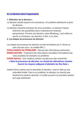 III. La décision dans l’organisation
1. Définition de la décision :
La décision résulte toujours d’un processus. Un problème déclenche la prise
de décision.
La décision nécessite d’évaluer les choix possibles. La décision impose
d’éliminer des possibilités (donc d’abandonner certaines
perspectives). Prendre une décision, selon Mintzberg, c’est mettre en
œuvre un processus, qui aboutira, in fine, à un choix.
2. Les étapes de processus de décision
Les étapes de processus de décision ont été formalisées par H. Simon et
sont connues sous « le modèle IMC »
INTELLIGENCE DU PROBLÈME : Recueil des Informations pertinentes
MODÉLISATION : Traitement des informations recueillies Formulations des
voies possibles de résolution du problème
CHOIX Optimal : Une meilleure solution compte tenu des contraintes
« Dans le processus de décision, on choisit les alternatives censées
fournir les moyens adéquats d’atteindre les fins fixés »
Herbert Simon estime que la rationalité du décideur n’est en faite qu’une
rationalité limitée. Face à un problème, le décideur ne cherche pas
forcément la solution optimale, il s’arrête souvent à la première solution
qu’il juge satisfaisant
 