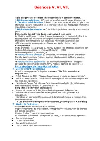 Séances V, VI, VII,
Trois catégories de décisions interdépendantes et complémentaires.
1. Décisions stratégiques  Portant sur les affaires extérieures à l’entreprise
2. Décisions administratives  Gestion des ressources et mise en place des
structures (assurer l’acquisition et le développement des ressources financières,
matérielles et humaines).
3. Décisions opérationnelles  Obtenir de l’exploitation courante le maximum de
profit
L’orientation des activités d’une organisation à long terme
La décision stratégique consiste à obtenir un avantage concurrentiel grâce à la
reconfiguration des ressources de l’organisation dans un environnement
changeant, afin de répondre aux besoins du marché et aux attentes des
différentes parties prenantes (propriétaires, employés, clients …. etc.)
Partie prenante
Partie prenante : « Tout groupe ou individu qui peut être affecté ou est affecté par
les buts de l’organisation … » (Edward Freeman – 1985)
Dans une organisation, on distingue :
 Parties prenantes primaires ou principales, essentielles, qui ont une relation
formelle avec l’entreprise (clients, associés et actionnaires, prêteurs, salariés,
fournisseurs, collectivités).
 Parties prenantes secondaires : qui influencent indirectement l’entreprise
(groupes de pression, associations, ONG, médias, agences de notation, …).
II - La stratégie de l’intention à l’action
1. Vision ou intention stratégique
La vision stratégique de l’entreprise : ce qu’est l’état futur souhaité de
l’organisation
 British Airways en 1987 : “Devenir la compagnie préférée au niveau mondial”.
 Motorola : Un monde où chaque numéro de téléphone sera attribué non plus à un
lieu mais à une personne.
 La vision de Sergey Brin et Larry Page, les créateurs de Google, est simple et
tient en une seule phrase : « Devenir le N° 1 »).
L'importance de la vision stratégique :
– Inspirer et guider sur le long terme le développement de l'entreprise.
– Favorise la communication avec les employés, leur participation et leur
engagement.
– Constitue un cadre de référence général dans lequel s'insère la mission et les
buts de l'entreprise.
« Les meilleures stratégies sont des visions, pas des plans » H.Mintzberg
2. Mission de l’entreprise:
C’est le pourquoi de l’activité de l’entreprise
Propos fondamental de l’organisation, en rapport avec les valeurs et les attentes
des parties prenantes.
C’est sa finalité, l’objectif primaire ou ultime
La mission ou vocation de l’entreprise c’est la façon dont l’entreprise répond à :
 Que sommes-nous?
 Qu’est notre affaire?
 Que voulons-nous être?
 Dans quelle activité nous situons nous?
 