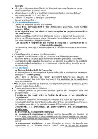 Exemple
 Google : « Organiser les informations à l’échelle mondiale dans le but de les
rendre accessibles et utiles à tous »
 British Airways « offrir une qualité de prestation inégalée, pour que BA soit
toujours le premier choix des clients »
 Danone : « Apporter la santé par l’alimentation
au plus grand nombre »
3. Formulation des objectifs
Choix d’un ensemble de buts et d’objectifs
 Les buts correspondent à des dimensions générales, sans horizon
temporel défini.
Les objectifs sont des résultats que l’entreprise se propose d’atteindre à
une date donnée
Buts et objectifs permettront tout à la fois de motiver le personnel, d’orienter les
actions, de bâtir une certaine image interne et externe de l’entreprise et de fournir
une base d’évaluation des performances.
Les objectifs  l'expression des finalités d'entreprise  Clarification de la
mission de l’entreprise
La formulation d'un objectif s'accompagne de la définition des moyens à mettre en
œuvre.
N.B
 L’objectif constitue un repère pour l’organisation.
 Le dirigeant doit donner des objectifs communs aux différentes personnes
travaillant dans la structure pour donner une direction générale à l’ensemble.
 Le dirigeant doit être capable de maximiser les objectifs à court terme (la rentabilité
immédiate de l’entreprise) sous la contrainte des objectifs à long terme (la survie
de l’entreprise).
4. La stratégie:
Le Comment de l’activité de l’entreprise
« La stratégie est la pierre angulaire à partir de laquelle le management va pouvoir
s’élaborer. » Thiétart (1980)
Entrer dans le domaine de l’action permettant l’atteinte des objectifs et
l’accomplissement des buts, Cela correspond à la définition de la stratégie au
sens étroit du terme
 Mise en place d’un cadre de référence pour la prise de décision : politiques, guides
d’action, codes de conduite…
 Orienter et de canaliser les initiatives.
 La stratégie permet de positionner l’activité globale de l’entreprise dans son
environnement.
Il existe un lien étroit entre la finalité, la stratégie et les objectifs de
l'organisation.
– Le dirigeant détermine sa stratégie pour réponde à la finalité de l'organisation.
– Les objectifs sont les éléments concrets à atteindre qui permettront aux membres
de travailler ensemble et de suivre la stratégie définie par le dirigeant.
CHAPITRE II : Définition et particularités du management
stratégique.
2.1 Définition du management stratégique
Le management stratégique se définie comme l’ensemble de décision et
actions ayant pour résultat la formulation et exécution des stratégies conçues pour
atteindre les objectifs de l’organisation (John A Pearce II et Richard B Robinson,
Junior)
Le management stratégique : « une démarche au travers de laquelle une
organisation ou un système d'action collectif tente de trouver un équilibre
 
