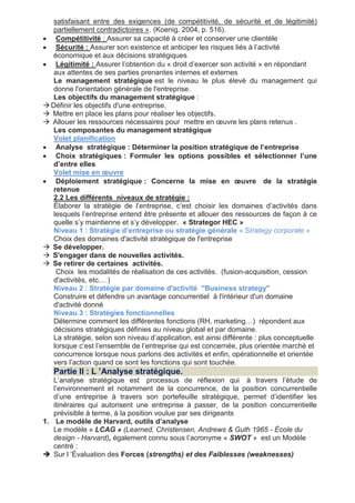 satisfaisant entre des exigences (de compétitivité, de sécurité et de légitimité)
partiellement contradictoires ». (Koenig. 2004, p. 516).
 Compétitivité : Assurer sa capacité à créer et conserver une clientèle
 Sécurité : Assurer son existence et anticiper les risques liés à l’activité
économique et aux décisions stratégiques
 Légitimité : Assurer l’obtention du « droit d’exercer son activité » en répondant
aux attentes de ses parties prenantes internes et externes
Le management stratégique est le niveau le plus élevé du management qui
donne l'orientation générale de l'entreprise.
Les objectifs du management stratégique :
 Définir les objectifs d'une entreprise,
 Mettre en place les plans pour réaliser les objectifs.
 Allouer les ressources nécessaires pour mettre en œuvre les plans retenus .
Les composantes du management stratégique
Volet planification
 Analyse stratégique : Déterminer la position stratégique de l’entreprise
 Choix stratégiques : Formuler les options possibles et sélectionner l’une
d’entre elles
Volet mise en œuvre
 Déploiement stratégique : Concerne la mise en œuvre de la stratégie
retenue
2.2 Les différents niveaux de stratégie :
Élaborer la stratégie de l’entreprise, c’est choisir les domaines d’activités dans
lesquels l’entreprise entend être présente et allouer des ressources de façon à ce
quelle s’y maintienne et s’y développer. « Strategor HEC »
Niveau 1 : Stratégie d’entreprise ou stratégie générale « Strategy corporate »
Choix des domaines d'activité stratégique de l'entreprise
 Se développer.
 S'engager dans de nouvelles activités.
 Se retirer de certaines activités.
Choix les modalités de réalisation de ces activités. (fusion-acquisition, cession
d'activités, etc.…)
Niveau 2 : Stratégie par domaine d'activité "Business strategy"
Construire et défendre un avantage concurrentiel à l'intérieur d'un domaine
d'activité donné
Niveau 3 : Stratégies fonctionnelles
Détermine comment les différentes fonctions (RH, marketing…) répondent aux
décisions stratégiques définies au niveau global et par domaine.
La stratégie, selon son niveau d’application, est ainsi différente : plus conceptuelle
lorsque c’est l’ensemble de l’entreprise qui est concernée, plus orientée marché et
concurrence lorsque nous parlons des activités et enfin, opérationnelle et orientée
vers l’action quand ce sont les fonctions qui sont touchée.
Partie II : L ’Analyse stratégique.
L’analyse stratégique est processus de réflexion qui à travers l’étude de
l’environnement et notamment de la concurrence, de la position concurrentielle
d’une entreprise à travers son portefeuille stratégique, permet d’identifier les
itinéraires qui autorisent une entreprise à passer, de la position concurrentielle
prévisible à terme, à la position voulue par ses dirigeants
1. Le modèle de Harvard, outils d’analyse
Le modèle « LCAG » (Learned, Christensen, Andrews & Guth 1965 - École du
design - Harvard), également connu sous l’acronyme « SWOT » est un Modèle
centré :
 Sur l ’Évaluation des Forces (strengths) et des Faiblesses (weaknesses)
 